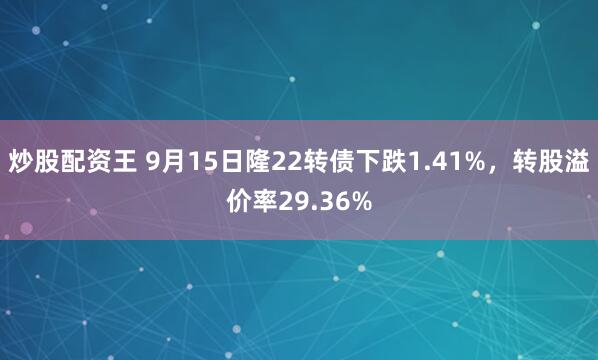 炒股配资王 9月15日隆22转债下跌1.41%，转股溢价率29.36%