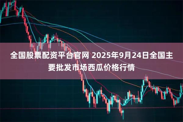 全国股票配资平台官网 2025年9月24日全国主要批发市场西瓜价格行情
