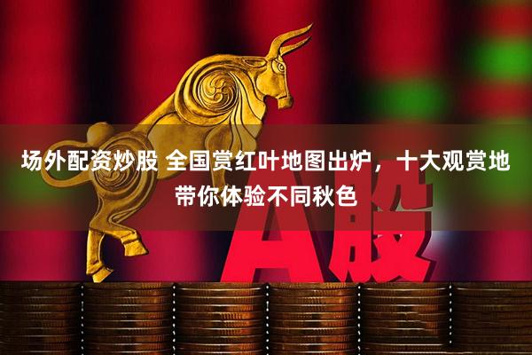 场外配资炒股 全国赏红叶地图出炉,十大观赏地带你体验不同秋色