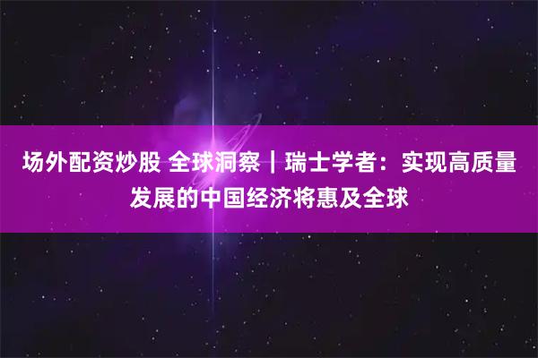 场外配资炒股 全球洞察｜瑞士学者：实现高质量发展的中国经济将惠及全球