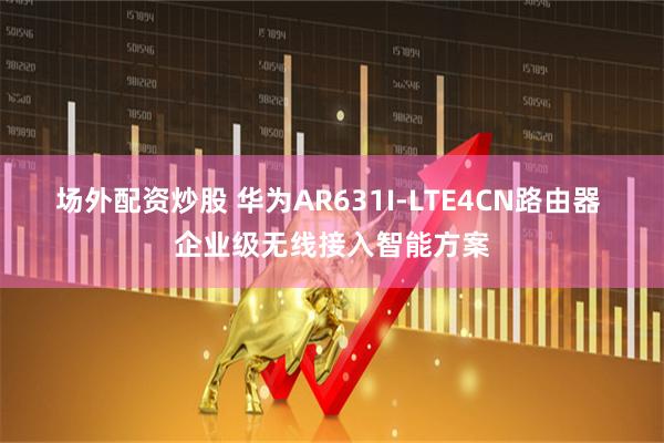 场外配资炒股 华为AR631I-LTE4CN路由器 企业级无线接入智能方案