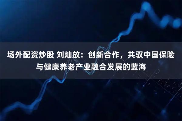 场外配资炒股 刘灿放：创新合作，共驭中国保险与健康养老产业融合发展的蓝海