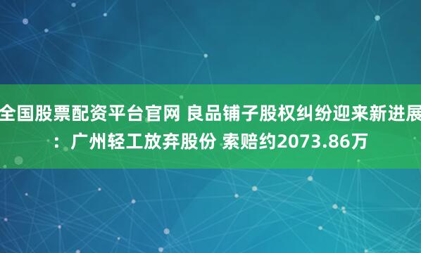 全国股票配资平台官网 良品铺子股权纠纷迎来新进展：广州轻工放弃股份 索赔约2073.86万
