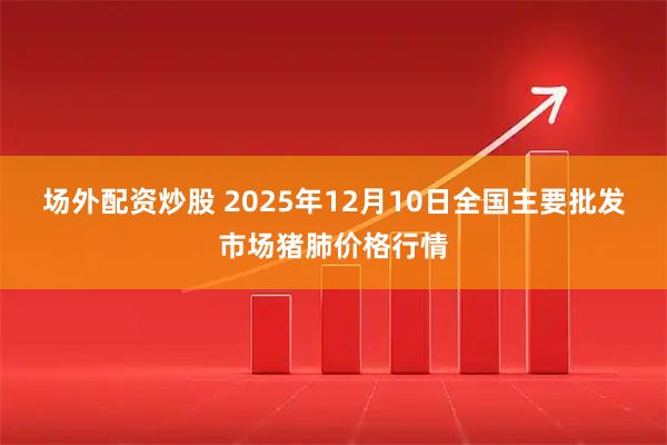 场外配资炒股 2025年12月10日全国主要批发市场猪肺价格行情