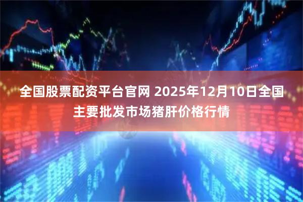 全国股票配资平台官网 2025年12月10日全国主要批发市场猪肝价格行情