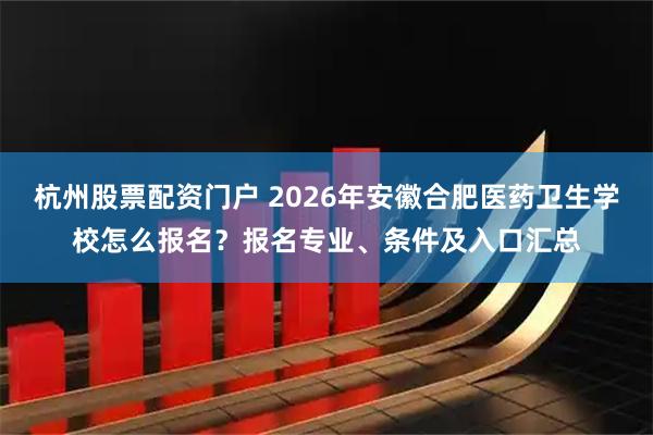 杭州股票配资门户 2026年安徽合肥医药卫生学校怎么报名？报名专业、条件及入口汇总