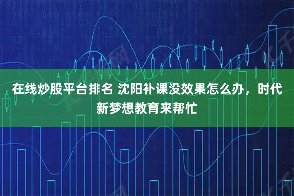 在线炒股平台排名 沈阳补课没效果怎么办，时代新梦想教育来帮忙