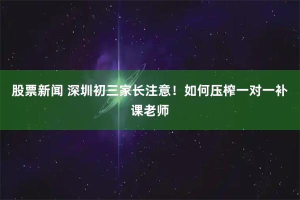 股票新闻 深圳初三家长注意！如何压榨一对一补课老师