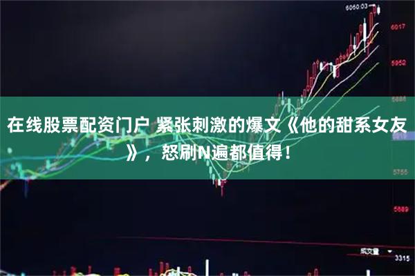 在线股票配资门户 紧张刺激的爆文《他的甜系女友》,怒刷N遍都值得!