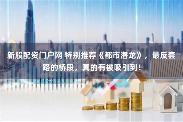 新股配资门户网 特别推荐《都市潜龙》，最反套路的桥段，真的有被吸引到！