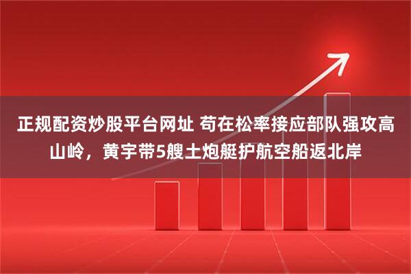 正规配资炒股平台网址 苟在松率接应部队强攻高山岭，黄宇带5艘土炮艇护航空船返北岸