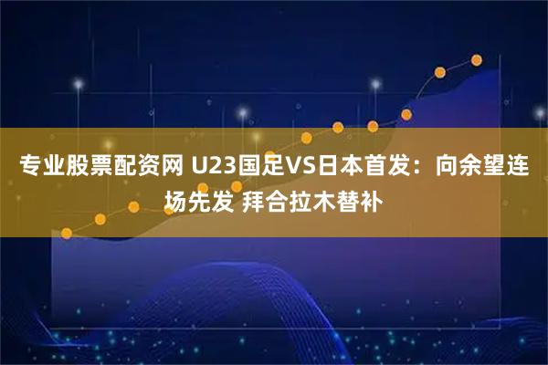专业股票配资网 U23国足VS日本首发：向余望连场先发 拜合拉木替补