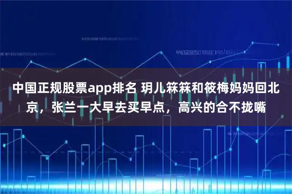 中国正规股票app排名 玥儿箖箖和筱梅妈妈回北京，张兰一大早去买早点，高兴的合不拢嘴
