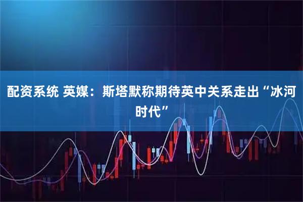 配资系统 英媒：斯塔默称期待英中关系走出“冰河时代”