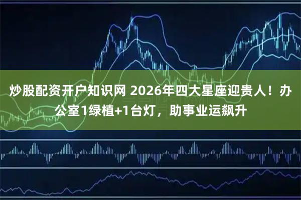 炒股配资开户知识网 2026年四大星座迎贵人!办公室1绿植+1台灯,助事业运飙升