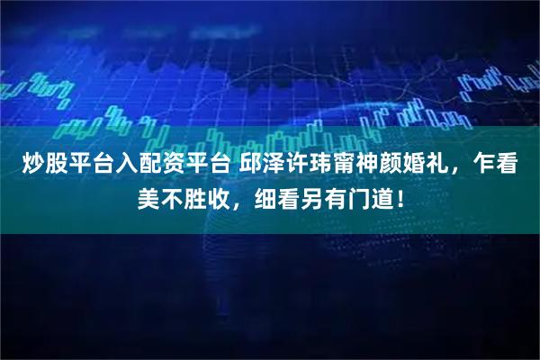 炒股平台入配资平台 邱泽许玮甯神颜婚礼,乍看美不胜收,细看另有门道!