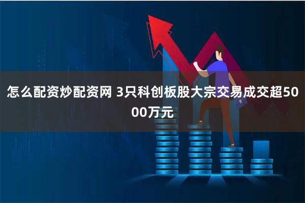怎么配资炒配资网 3只科创板股大宗交易成交超5000万元