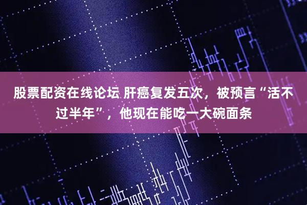 股票配资在线论坛 肝癌复发五次,被预言“活不过半年”,他现在能吃一大碗面条