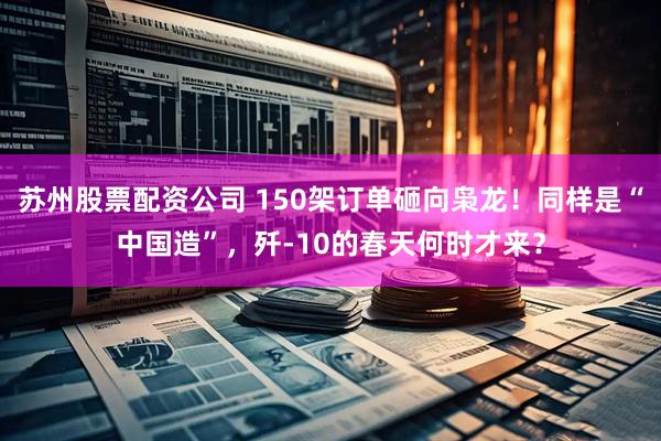苏州股票配资公司 150架订单砸向枭龙！同样是“中国造”，歼-10的春天何时才来？