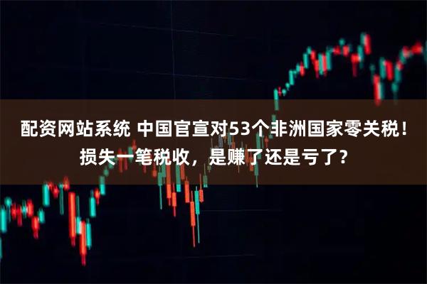 配资网站系统 中国官宣对53个非洲国家零关税!损失一笔税收,是赚了还是亏了?