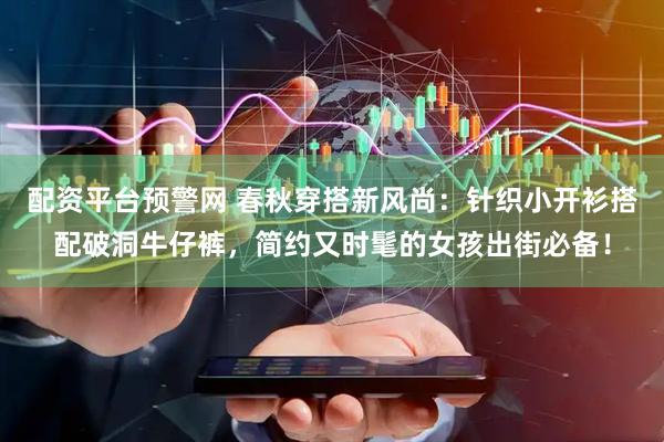 配资平台预警网 春秋穿搭新风尚:针织小开衫搭配破洞牛仔裤,简约又时髦的女孩出街必备!