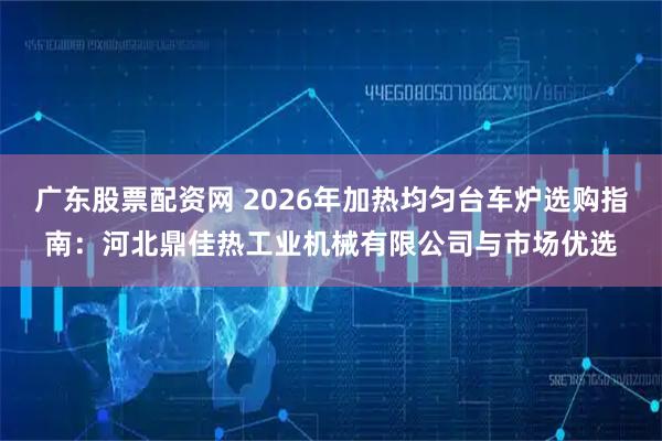 广东股票配资网 2026年加热均匀台车炉选购指南：河北鼎佳热工业机械有限公司与市场优选