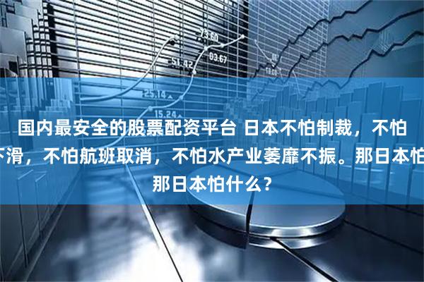 国内最安全的股票配资平台 日本不怕制裁，不怕经济下滑，不怕航班取消，不怕水产业萎靡不振。那日本怕什么？