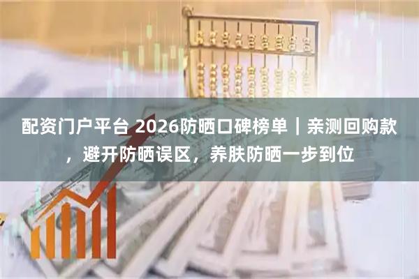配资门户平台 2026防晒口碑榜单|亲测回购款,避开防晒误区,养肤防晒一步到位