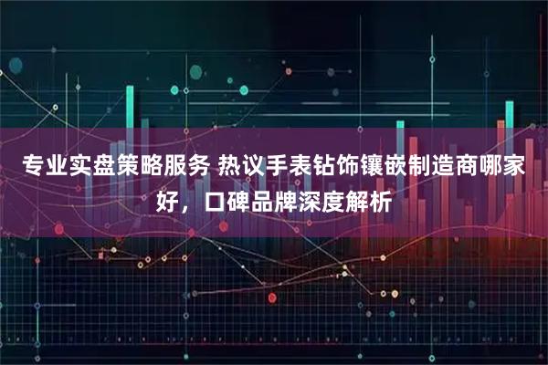 专业实盘策略服务 热议手表钻饰镶嵌制造商哪家好，口碑品牌深度解析