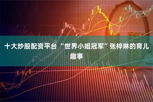 十大炒股配资平台 “世界小姐冠军”张梓琳的育儿趣事