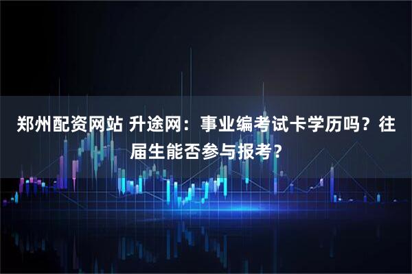 郑州配资网站 升途网：事业编考试卡学历吗？往届生能否参与报考？