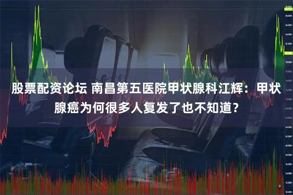 股票配资论坛 南昌第五医院甲状腺科江辉：甲状腺癌为何很多人复发了也不知道？