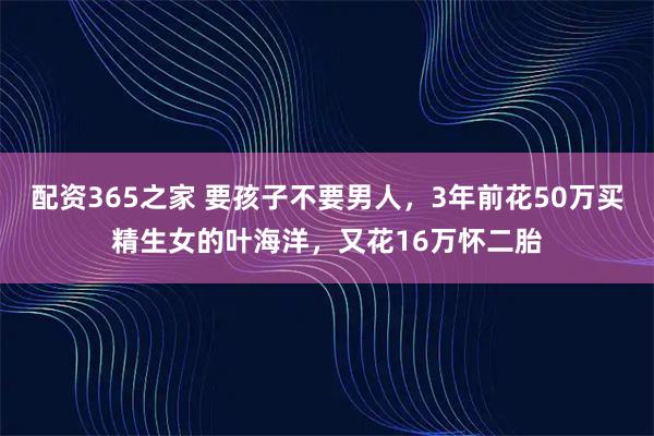 配资365之家 要孩子不要男人，3年前花50万买精生女的叶海洋，又花16万怀二胎
