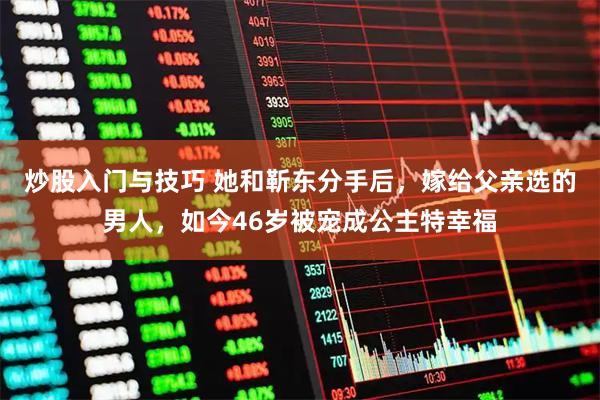 炒股入门与技巧 她和靳东分手后，嫁给父亲选的男人，如今46岁被宠成公主特幸福