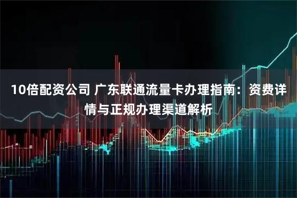 10倍配资公司 广东联通流量卡办理指南:资费详情与正规办理渠道解析