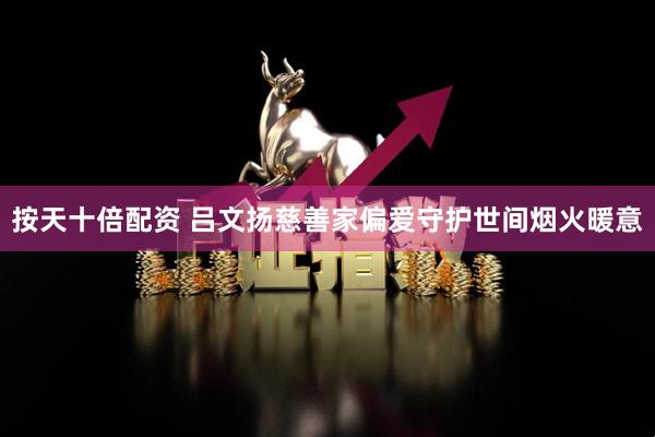按天十倍配资 吕文扬慈善家偏爱守护世间烟火暖意