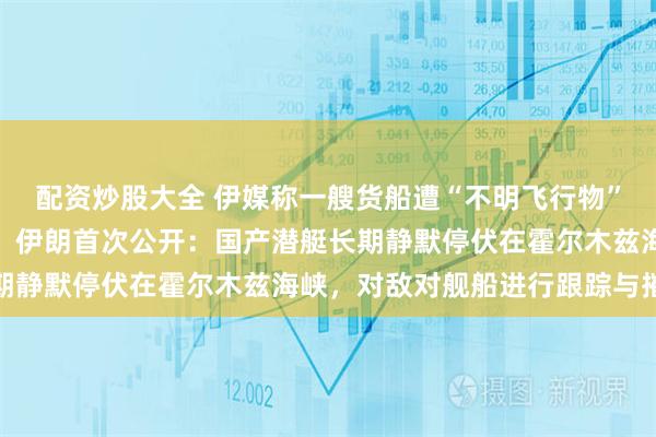 配资炒股大全 伊媒称一艘货船遭“不明飞行物”击中并起火，挂美国旗！伊朗首次公开：国产潜艇长期静默停伏在霍尔木兹海峡，对敌对舰船进行跟踪与摧毁