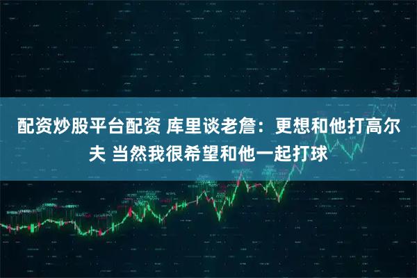 配资炒股平台配资 库里谈老詹：更想和他打高尔夫 当然我很希望和他一起打球