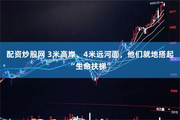配资炒股网 3米高岸、4米远河面，他们就地搭起“生命扶梯”