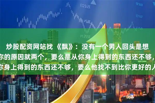 炒股配资网站找 《飘》：没有一个男人回头是想再爱你一遍，他回头找你的原因就两个，要么是从你身上得到的东西还不够，要么他找不到比你更好的人