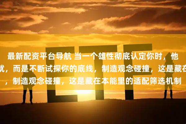 最新配资平台导航 当一个雄性彻底认定你时，他流露的诚意不是百般迁就，而是不断试探你的底线，制造观念碰撞，这是藏在本能里的适配筛选机制