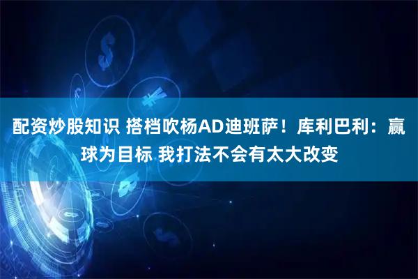 配资炒股知识 搭档吹杨AD迪班萨！库利巴利：赢球为目标 我打法不会有太大改变
